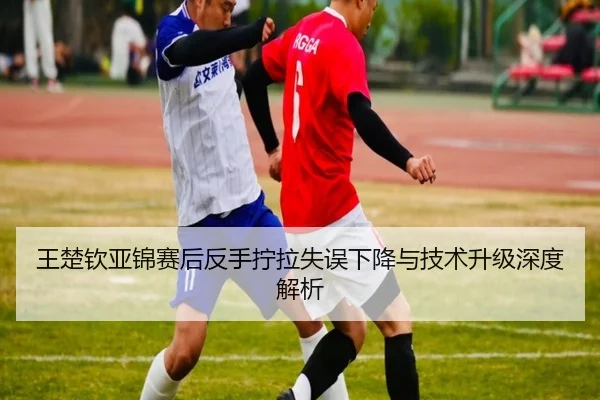 王楚钦亚锦赛后反手拧拉失误下降与技术升级深度解析 - MKSPORTS